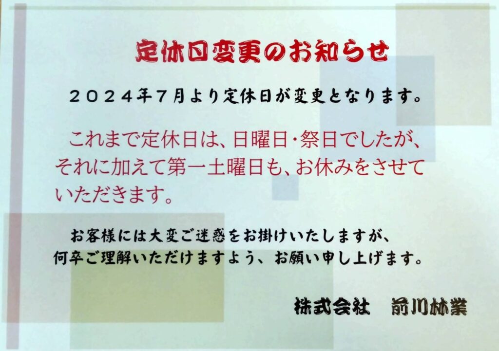 定休日変更のお知らせ
2024年7月より定休日が変更となります。
これまで定休日は、日曜日・祭日でしたが、それに加えて第一土曜日も、お休みとさせていただきます。
お客様には大変ご迷惑をお掛けいたしますが、何卒ご理解いただけますよう、お願い申し上げます。
株式会社前川林業